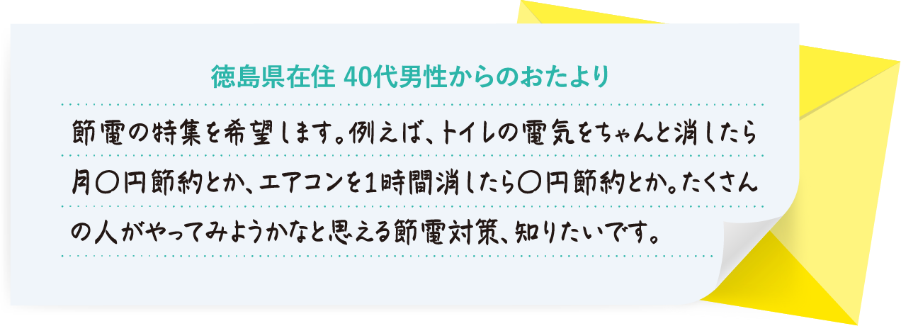 徳島県在住 40代男性からのおたより 節電の特集を希望します。例えばトイレの電気をちゃんと消したら月○円節約とか、エアコンを1時間消したら○円節約とか。たくさんの人がやってみようかなと思える節電対策、知りたいです。