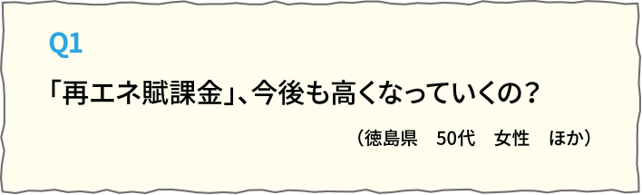 Q1「再エネ賦課金」、今後も高くなっていくの？（徳島県　50代　女性　ほか）