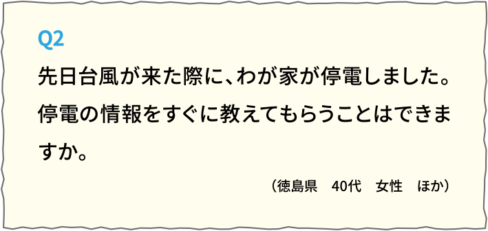 Q2先日台風が来た際に、わが家が停電しました。
停電の情報をすぐに教えてもらうことはできますか。