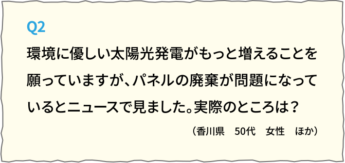 Q2環境に優しい太陽光発電がもっと増えることを
                願っていますが、パネルの廃棄が問題になっているとニュースで見ました。実際のところは？（香川県　50代　女性　ほか）