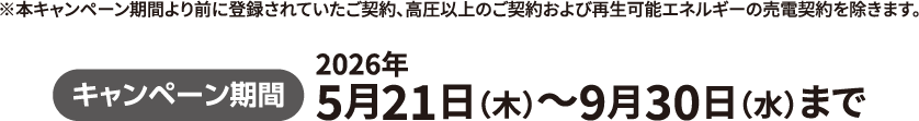 キャンペーン期間　2026年5⽉21⽇（木）〜9⽉30⽇（水）まで　※本キャンペーン期間より前に登録されていたご契約、高圧以上のご契約および再生可能エネルギーの売電契約を除きます。