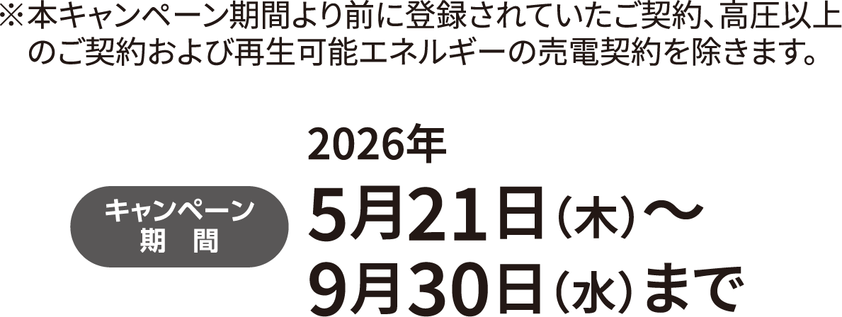 キャンペーン期間　2026年5⽉21⽇（木）〜9⽉30⽇（水）まで　※本キャンペーン期間より前に登録されていたご契約、高圧以上のご契約および再生可能エネルギーの売電契約を除きます。