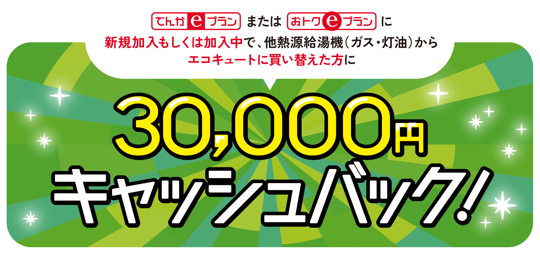 でんかeプランまたはおトクeプランに新規加入もしくは加入中で、他熱源給湯機（ガス・灯油）からエコキュートに買い替えた方に30,000円キャッシュバック!