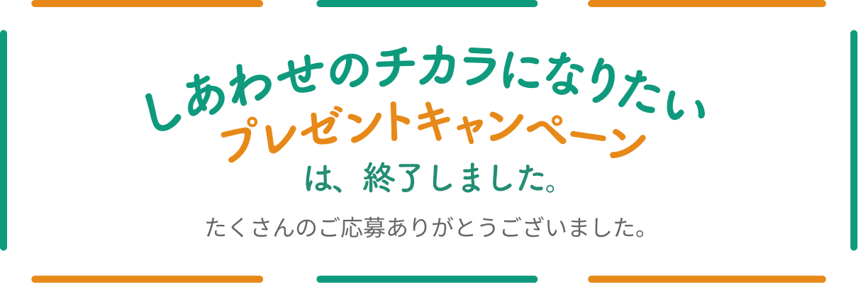 しあわせのチカラになりたいプレゼントキャンペーンは、終了しました。たくさんのご応募ありがとうございました