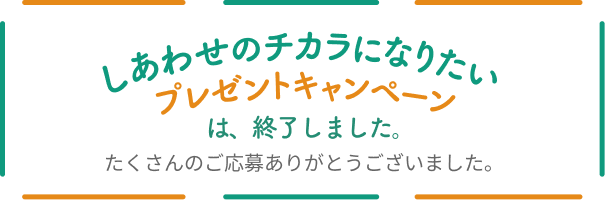 しあわせのチカラになりたいプレゼントキャンペーンは、終了しました。たくさんのご応募ありがとうございました