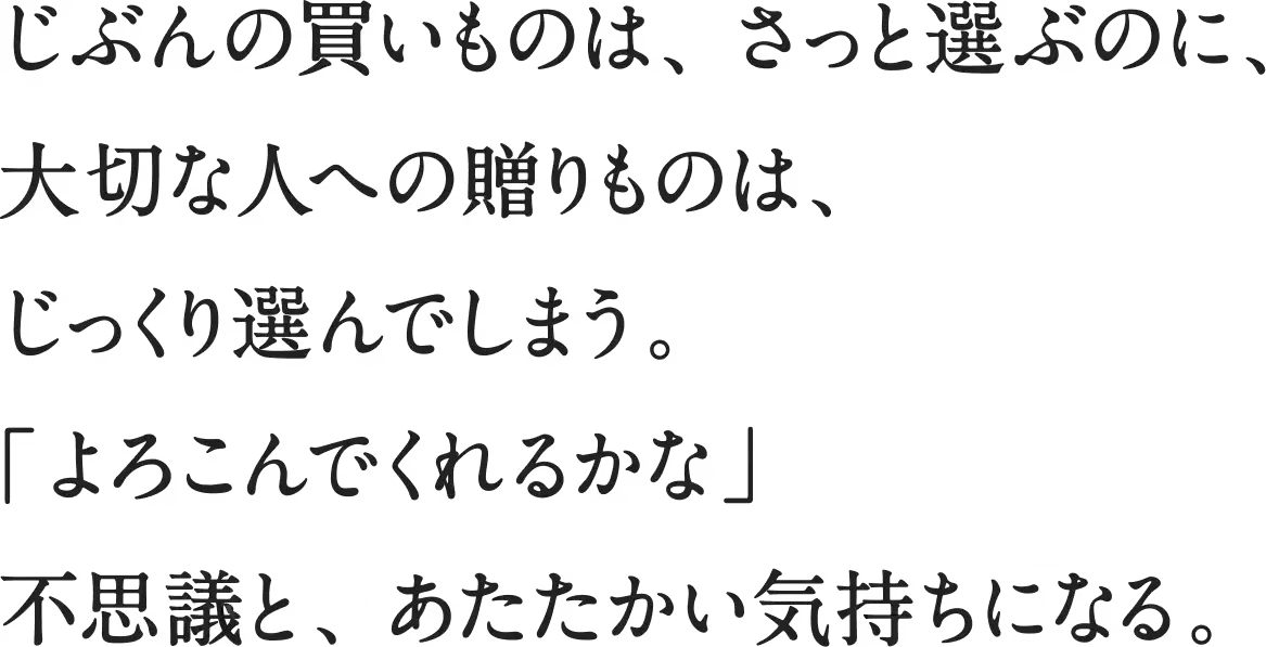 じぶんの買いものは、さっと選ぶのに、大切な人への贈りものは、じっくり選んでしまう。「よろこんでくれるかな」不思議と、あたたかい気持ちになる。
