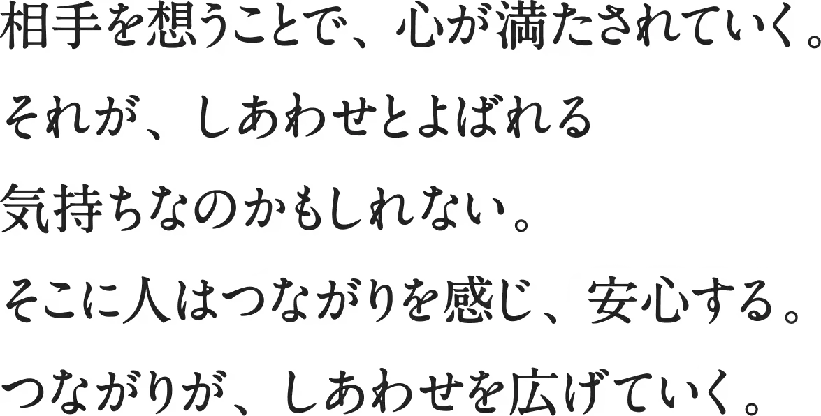 相手を想うことで、心が満たされていく。それが、しあわせとよばれる気持ち なのかもしれない。そこに人はつながりを感じ、安心する。 つながりが、しあわせを広げていく。