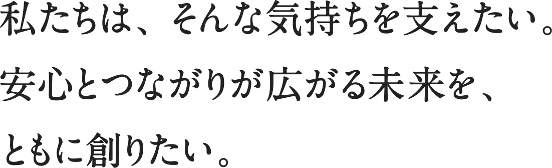 私たちは、そんな気持ちを支えたい。安心とつながりが広がる未来をともに創りたい。