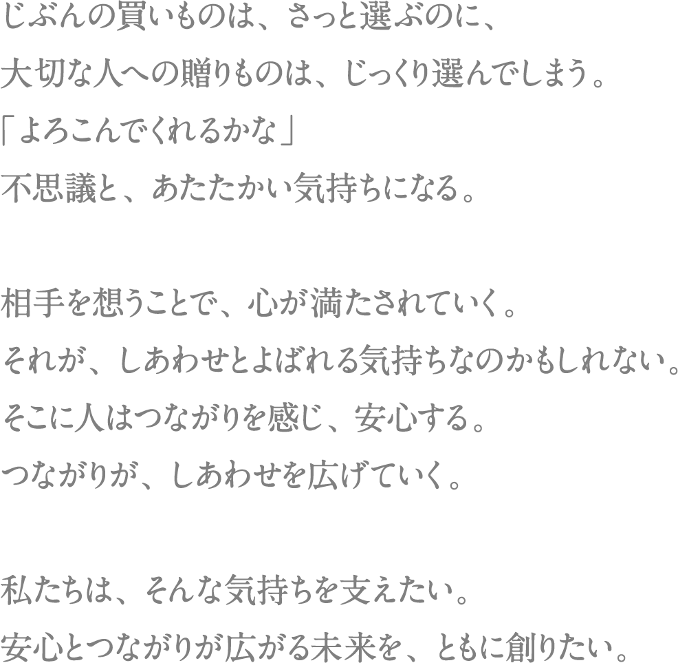 じぶんの買いものは、さっと選ぶのに、大切な人への贈りものは、じっくり選んでしまう。「よろこんでくれるかな」不思議と、あたたかい気持ちになる。相手を想うことで、心が満たされていく。それが、しあわせとよばれる気持ちなのかもしれない。そこに人はつながりを感じ、安心する。つながりが、しあわせを広げていく。私たちは、そんな気持ちを支えたい。安心とつながりが広がる未来を、ともに創りたい。