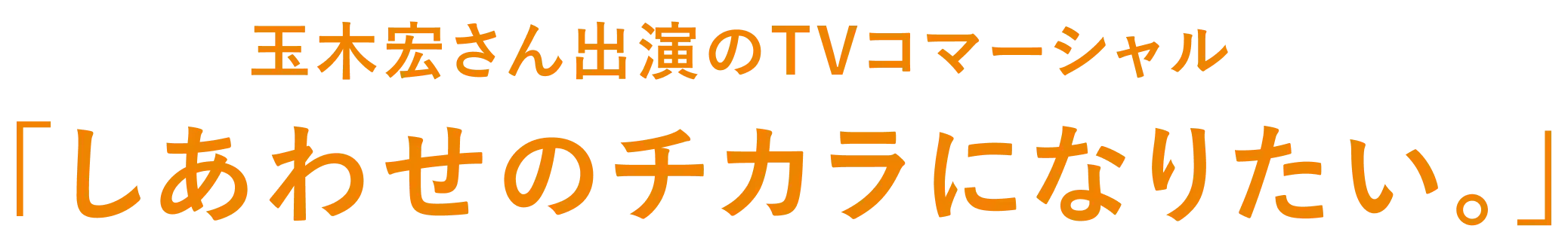 玉木宏さん出演のTVコマーシャル「しあわせのチカラになりたい。」