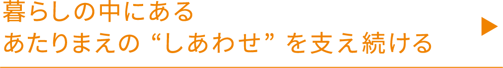 暮らしの中にあるあたりまえの“しあわせ”を支え続ける
