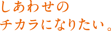 しあわせのチカラになりたい。