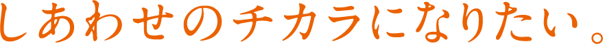 しあわせのチカラになりたい。