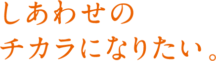 しあわせのチカラになりたい。