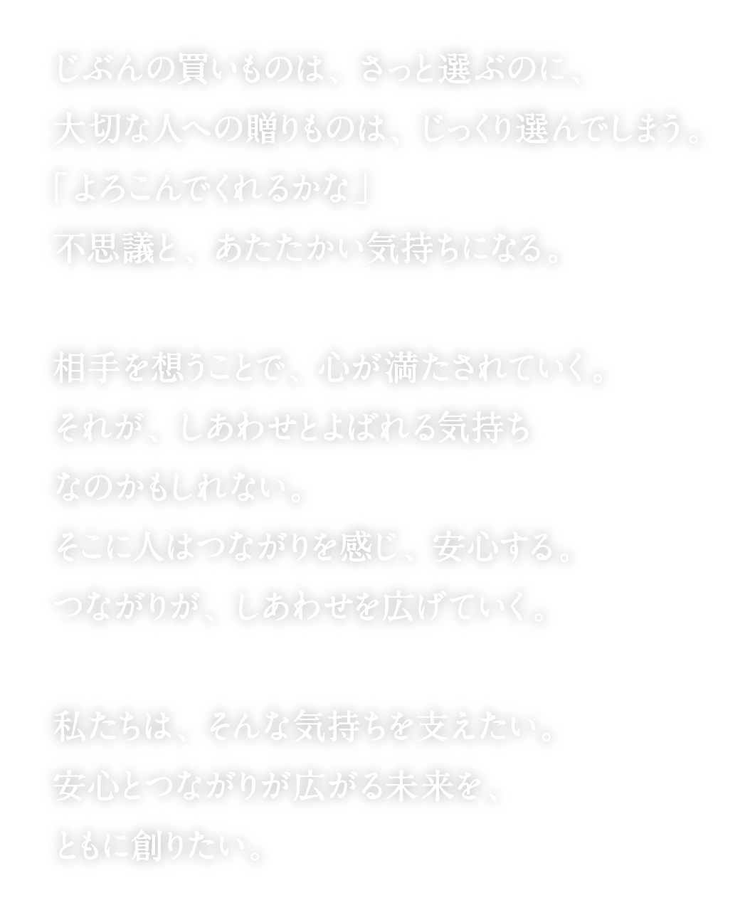 じぶんの買いものは、さっと選ぶのに、
      大切な人への贈りものは、じっくり選んでしまう。
      「よろこんでくれるかな」
      不思議と、あたたかい気持ちになる。
      相手を想うことで、心が満たされていく。
      それが、しあわせとよばれる気持ち なのかもしれない。
      そこに人はつながりを感じ、安心する。 つながりが、しあわせを広げていく。
      私たちは、そんな気持ちを支えたい。
      安心とつながりが広がる未来を
      ともに創りたい。