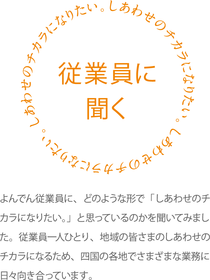 従業員に聞く よんでん従業員に、どのような形で「しあわせのチカラになりたい。」と思っているのかを聞いてみました。従業員一人ひとり、地域の皆さまのしあわせのチカラになるため、四国の各地でさまざまな業務に日々向き合っています。