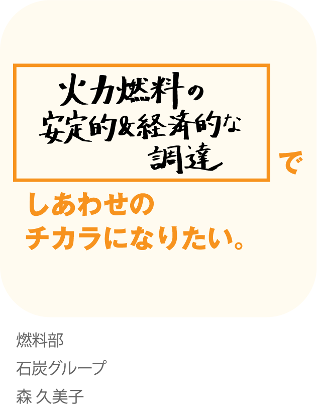 火力燃料の安定的&経済的な調達でしあわせのチカラになりたい。 燃料部 石炭グループ 森久美子