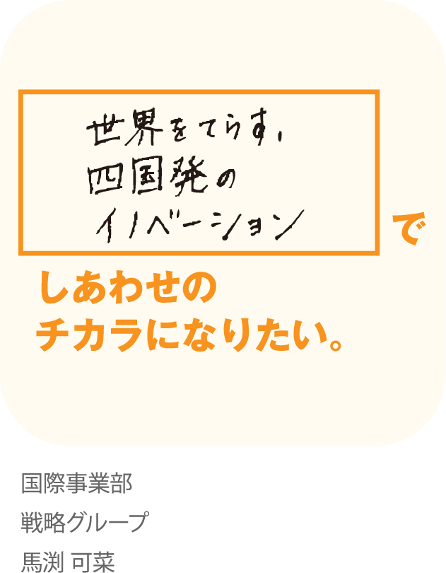 世界をてらす。 四国発のイノベーションでしあわせのチカラになりたい。 国際事業部 戦略グループ 馬渕 可菜