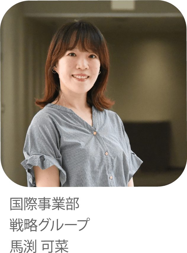 世界をてらす。 四国発のイノベーションでしあわせのチカラになりたい。 国際事業部 戦略グループ 馬渕 可菜