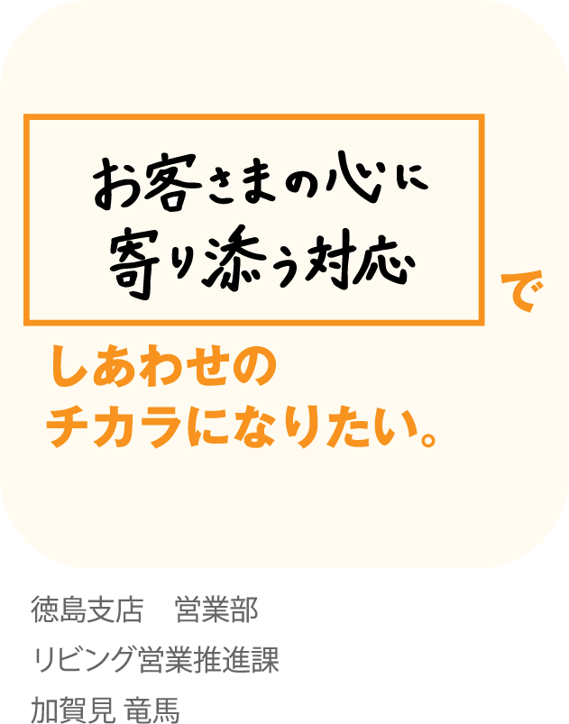 お客さまの心に寄り添う対応でしあわせのチカラになりたい。徳島支店 営業部 リビング営業推進課 加賀見 竜馬