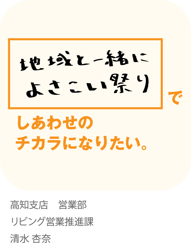 地域と一緒によさこい祭りでしあわせのチカラになりたい。高知支店 営業部 リビング営業推進課 清水 杏奈