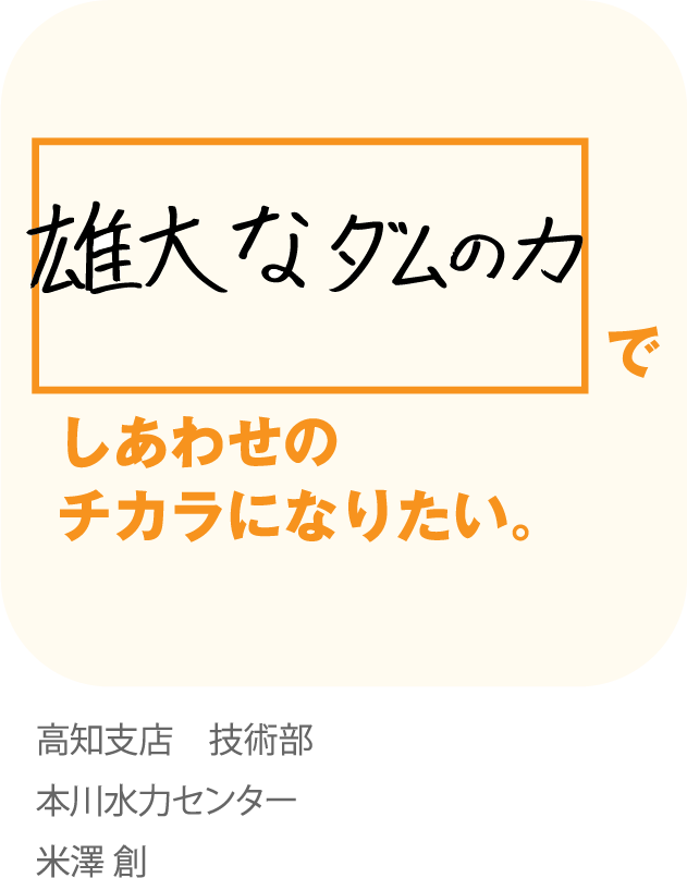 雄大なダムのカでしあわせのチカラになりたい。高知支店 技術部　本川水力センター　米澤 創