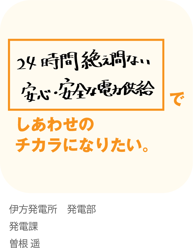 24時間絶え間ない安心・安全な供給でしあわせのチカラになりたい。伊方発電所 発電部発電課曽根 遥