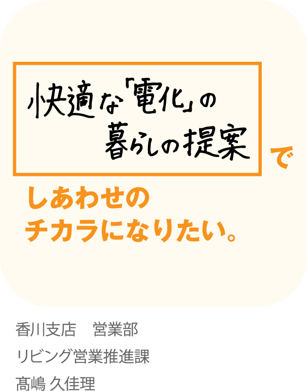快適な「電化」の暮らしの提案でしあわせのチカラになりたい。香川支店 営業部 リビング営業推進課 高嶋 久佳理