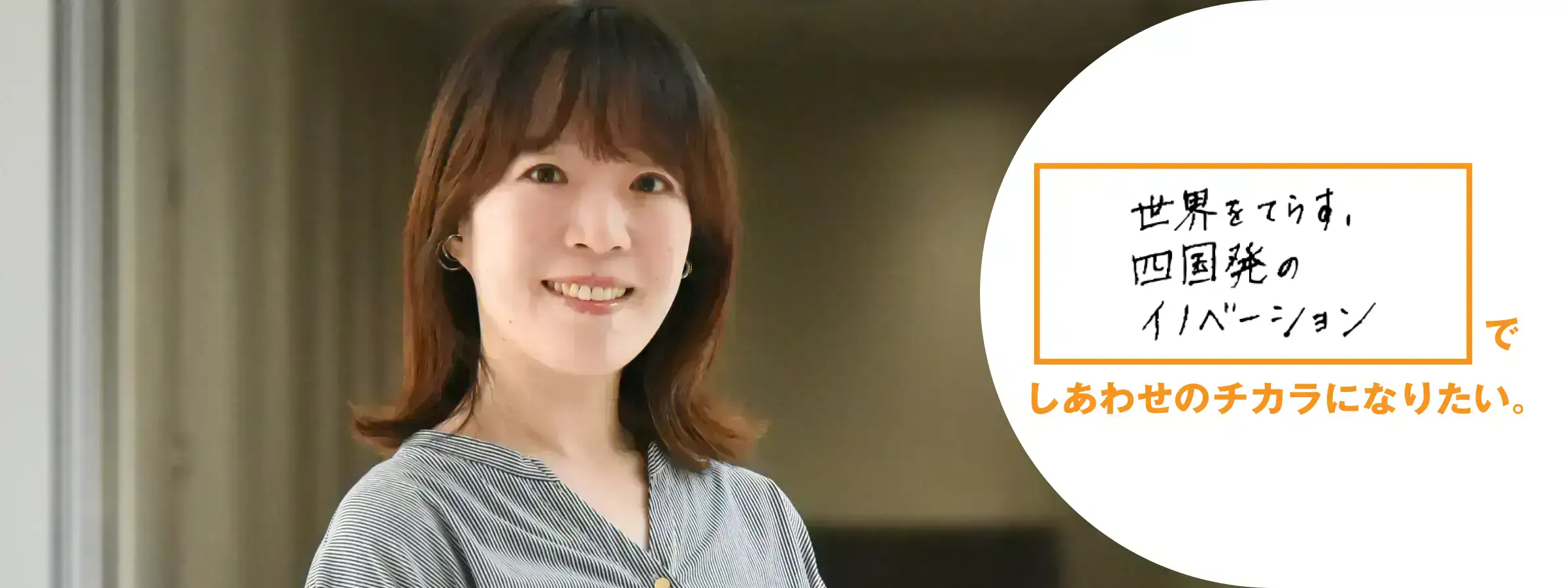 世界をてらす。 四国発のイノベーションでしあわせのチカラになりたい。 国際事業部 戦略グループ 馬渕 可菜