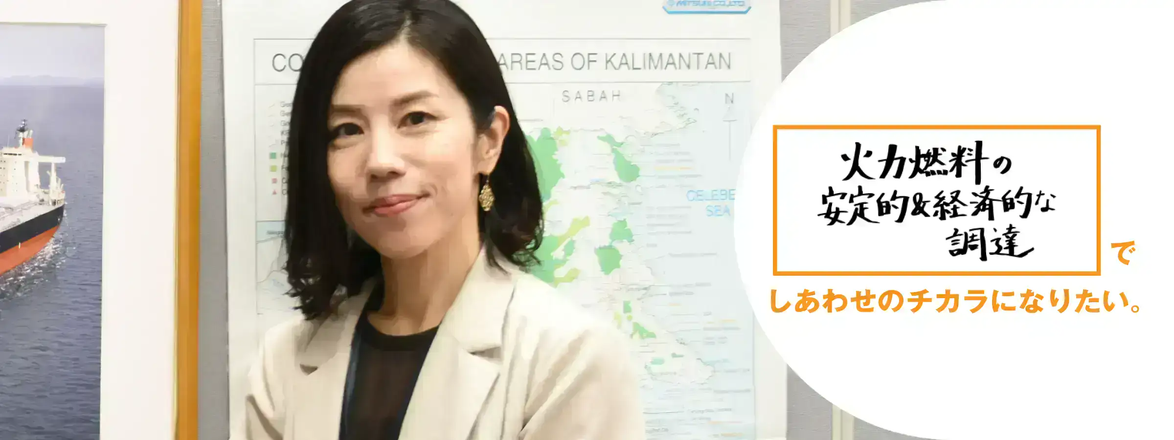 火力燃料の安定的&経済的な調達でしあわせのチカラになりたい。 燃料部 石炭グループ 森久美子