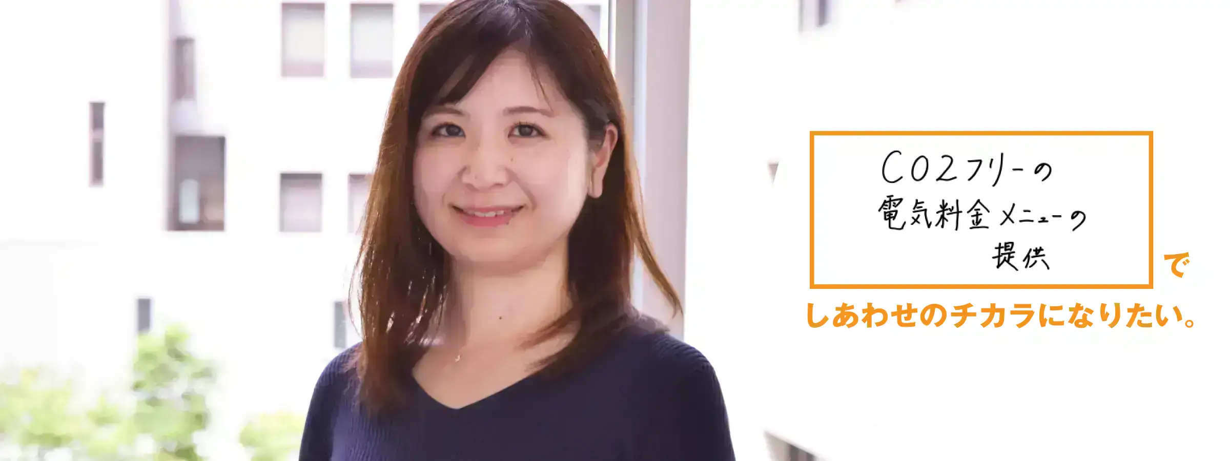 CO2フリーの電気料金メニューの提供でしあわせのチカラになりたい。 法人営業部 法人営業統括グループ 高橋 冴季