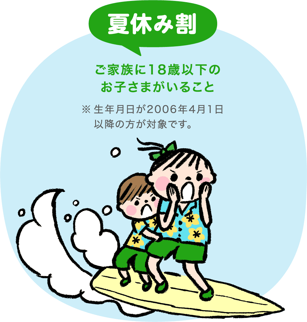 夏休み割 ご家族に18歳以下のお子さまがいること ※生年月日が2006年4月1日以降の方が対象です。