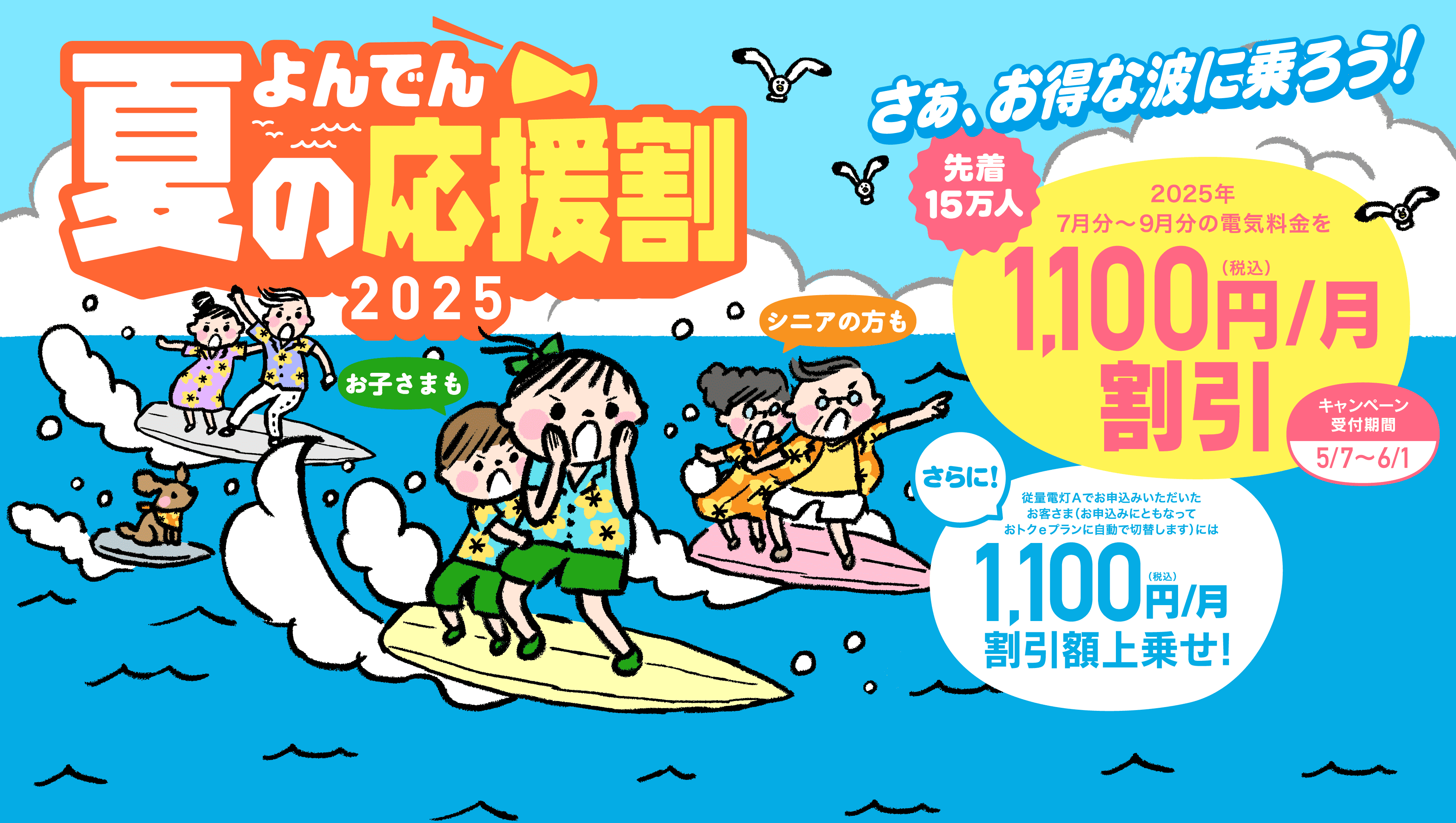さあ、お得な波に乗ろう！よんでん夏の応援割2025 お子さまも シニアの方も 2025年7月分〜9月分の電気料金を先着15万人に1,100円（税込）/月 割引 キャンペーン受付期間：2025年5月7日〜6月1日 さらに！終了電灯Aでお申込みいただいたお客さま（お申込みにともなっておトクeプランに自動で切り替えします）には月1,100円（税込）/月 割引額上乗せ！