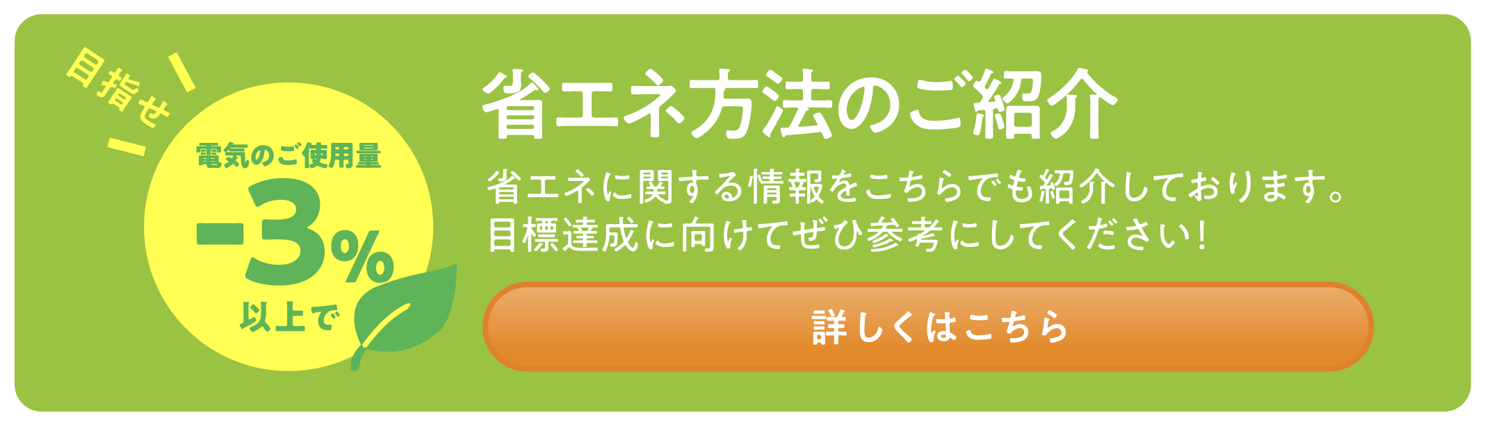 省エネ方法のご紹介 省エネに関する情報をもこちらでも紹介しております。目標達成に向けてぜひ参考にしてください！ 詳しくはこちら