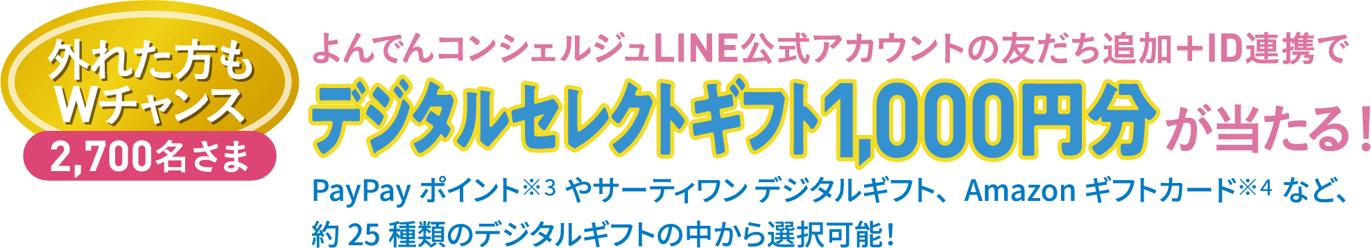 外れた方もWチャンス 2,700名さま よんでんコンシェルジュLINE公式アカウントの友だち追加＋ID連携でデジタルセレクトギフト1,000円分が当たる！PayPayポイント※3やサーティワン デジタルギフト、Amazonギフトカード※4など、約25種類のデジタルギフトの中から選択可能！