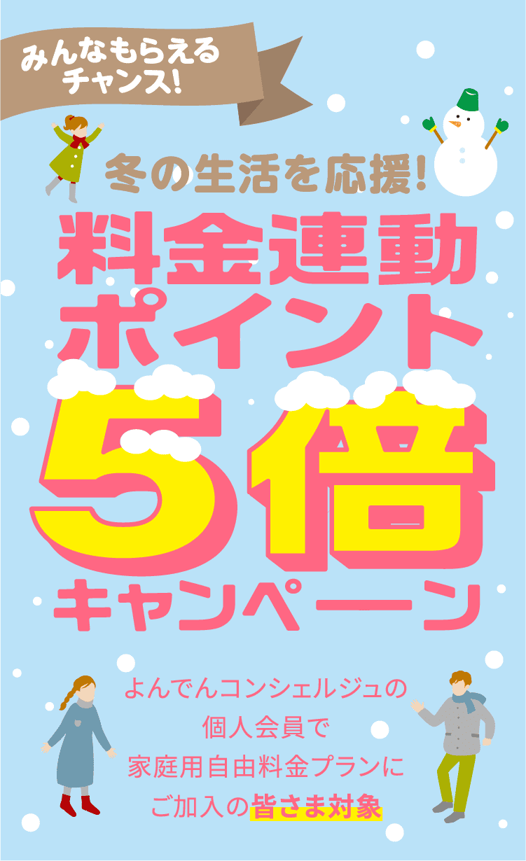 みんなもらえるチャンス!冬の生活を応援!料金連動ポイント5倍キャンペーン よんでんコンシェルジュの個人会員で家庭用自由料金プランにご加入の皆さま対象 2026年1月分〜3月分の電気料金を対象に料金連動ポイント5倍進呈※通常は200円につき1ポイントのところ5ポイント進呈。 従量電灯Aでご契約中の方は!専用フォームからおトクeプランへ切り替えで2026年1月分〜3月分の電気料金を対象に料金連動ポイント10倍進呈※通常は200円につき1ポイントのところ10ポイント進呈。