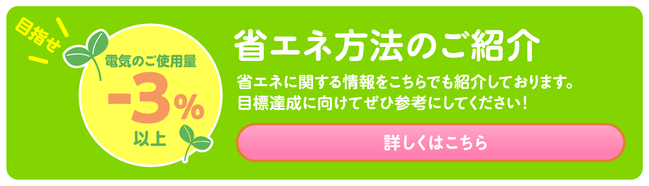 目指せ電気のご使用量-3%以上 省エネ方法のご紹介 省エネに関する情報をこちらでも紹介しております。目標達成に向けてぜひ参考にしてください！ 詳しくはこちら