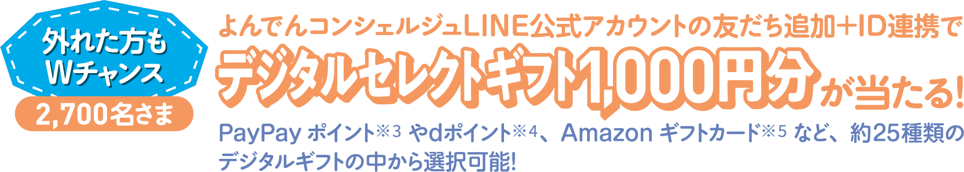 外れた方もWチャンス 2,700名さま よんでんコンシェルジュLINE公式アカウントの友だち追加＋ID連携でデジタルセレクトギフト1,000円分が当たる！PayPayポイント※3やdポイント※4、Amazonギフトカード※5など、約25種類のデジタルギフトの中から選択可能！