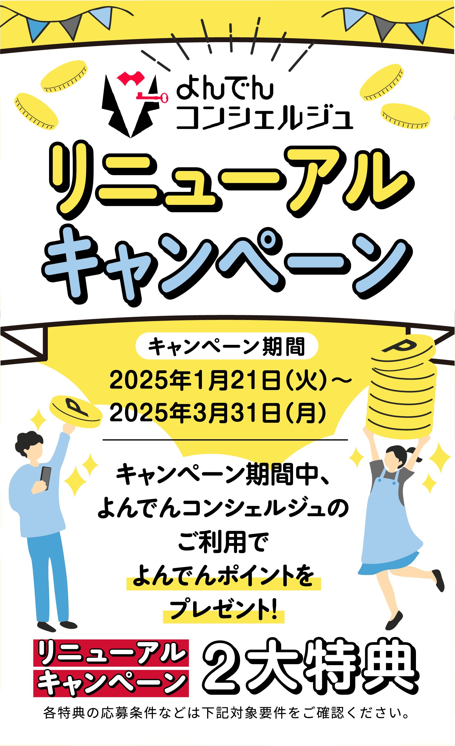 よんでんコンシェルジュ リニューアルキャンペーン キャンペーン期間:2025年1月21(火)〜2025年3月31日(月) キャンペーン期間中、よんでんコンシェルジュのご利用でよんでんポイントをプレゼント! リニューアルキャンペーン2大特典 各特典の応募条件などは下記対象要件をご確認ください。